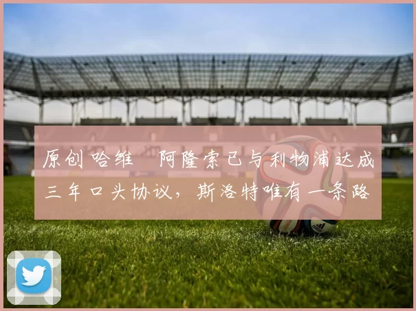 原创 哈维・阿隆索已与利物浦达成三年口头协议，斯洛特唯有一条路可 “翻盘”