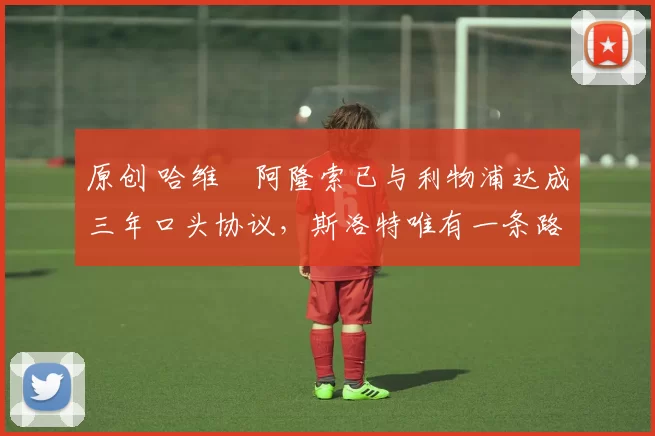 原创 哈维・阿隆索已与利物浦达成三年口头协议，斯洛特唯有一条路可 “翻盘”