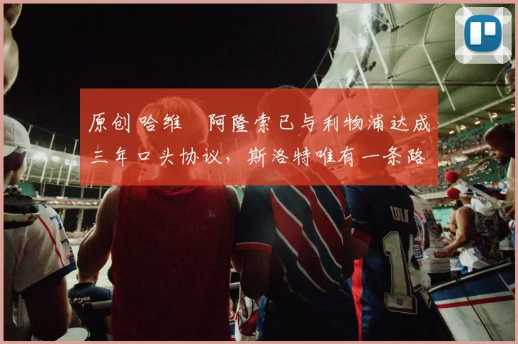 原创 哈维・阿隆索已与利物浦达成三年口头协议，斯洛特唯有一条路可 “翻盘”