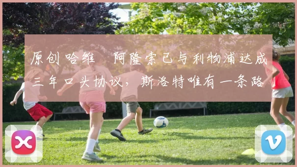 原创 哈维・阿隆索已与利物浦达成三年口头协议，斯洛特唯有一条路可 “翻盘”