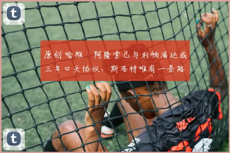 原创 哈维・阿隆索已与利物浦达成三年口头协议，斯洛特唯有一条路可 “翻盘”