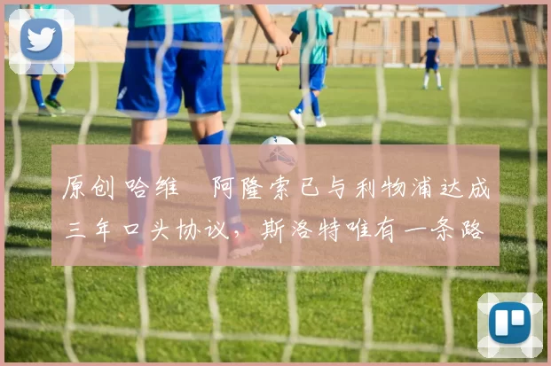原创 哈维・阿隆索已与利物浦达成三年口头协议，斯洛特唯有一条路可 “翻盘”