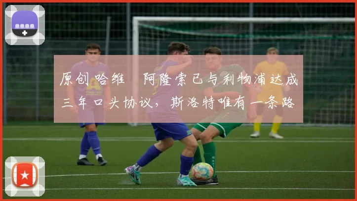 原创 哈维・阿隆索已与利物浦达成三年口头协议，斯洛特唯有一条路可 “翻盘”