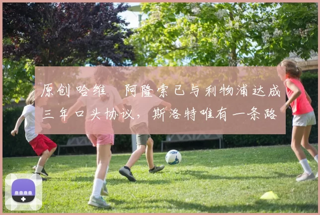 原创 哈维・阿隆索已与利物浦达成三年口头协议，斯洛特唯有一条路可 “翻盘”