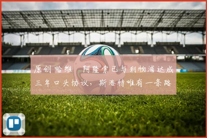 原创 哈维・阿隆索已与利物浦达成三年口头协议，斯洛特唯有一条路可 “翻盘”