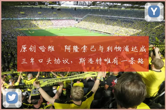 原创 哈维・阿隆索已与利物浦达成三年口头协议，斯洛特唯有一条路可 “翻盘”