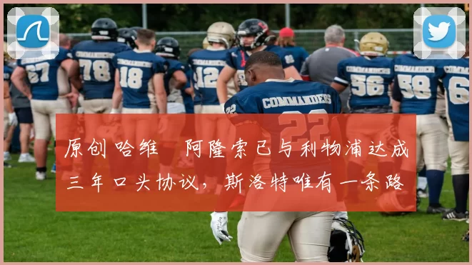 原创 哈维・阿隆索已与利物浦达成三年口头协议，斯洛特唯有一条路可 “翻盘”