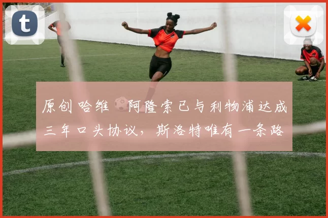 原创 哈维・阿隆索已与利物浦达成三年口头协议，斯洛特唯有一条路可 “翻盘”