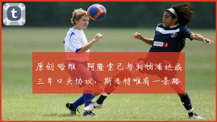 原创 哈维・阿隆索已与利物浦达成三年口头协议，斯洛特唯有一条路可 “翻盘”