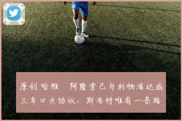 原创 哈维・阿隆索已与利物浦达成三年口头协议，斯洛特唯有一条路可 “翻盘”