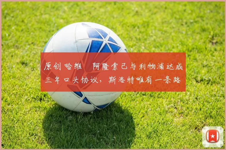 原创 哈维・阿隆索已与利物浦达成三年口头协议，斯洛特唯有一条路可 “翻盘”