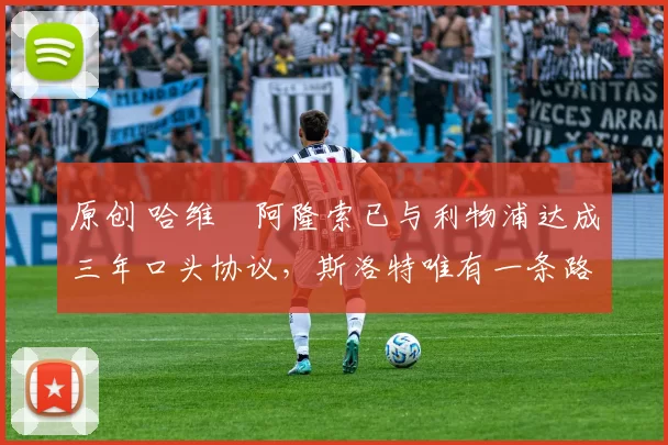 原创 哈维・阿隆索已与利物浦达成三年口头协议，斯洛特唯有一条路可 “翻盘”