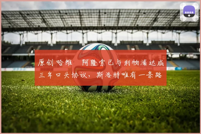 原创 哈维・阿隆索已与利物浦达成三年口头协议，斯洛特唯有一条路可 “翻盘”