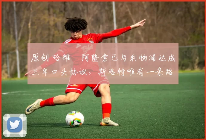 原创 哈维・阿隆索已与利物浦达成三年口头协议，斯洛特唯有一条路可 “翻盘”