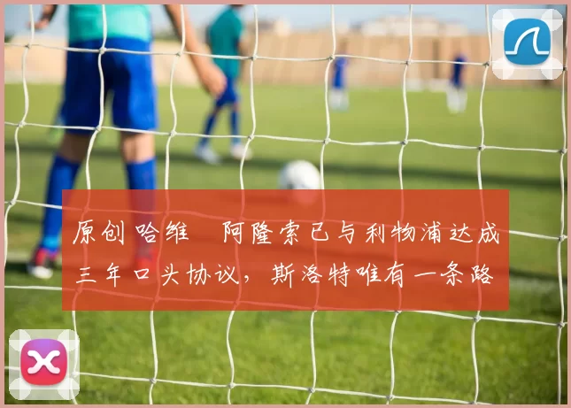 原创 哈维・阿隆索已与利物浦达成三年口头协议，斯洛特唯有一条路可 “翻盘”