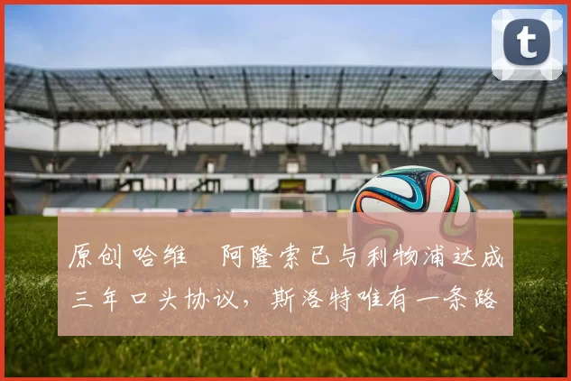 原创 哈维・阿隆索已与利物浦达成三年口头协议，斯洛特唯有一条路可 “翻盘”