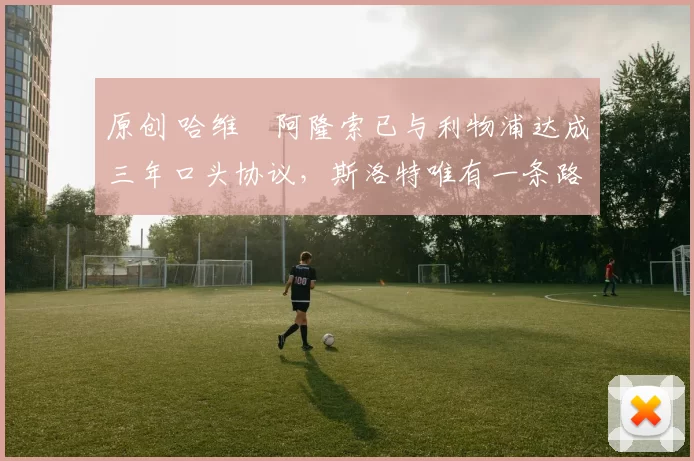 原创 哈维・阿隆索已与利物浦达成三年口头协议，斯洛特唯有一条路可 “翻盘”