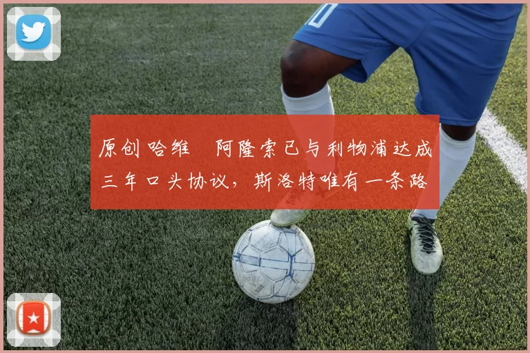 原创 哈维・阿隆索已与利物浦达成三年口头协议，斯洛特唯有一条路可 “翻盘”