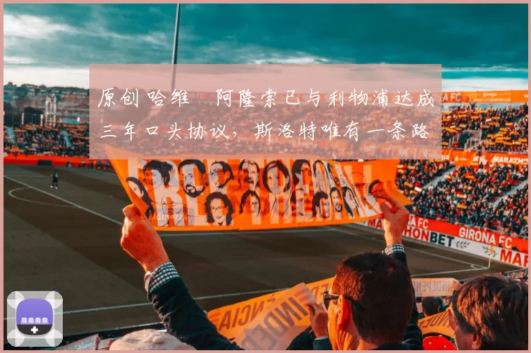 原创 哈维・阿隆索已与利物浦达成三年口头协议，斯洛特唯有一条路可 “翻盘”