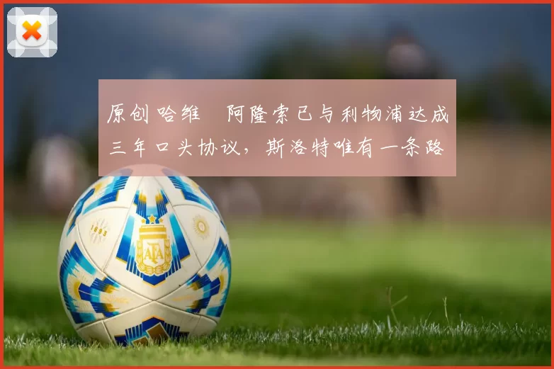 原创 哈维・阿隆索已与利物浦达成三年口头协议，斯洛特唯有一条路可 “翻盘”