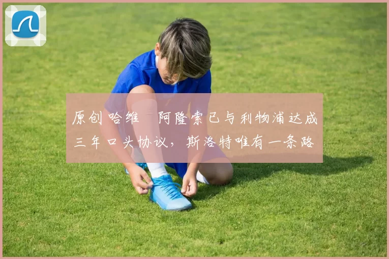 原创 哈维・阿隆索已与利物浦达成三年口头协议，斯洛特唯有一条路可 “翻盘”