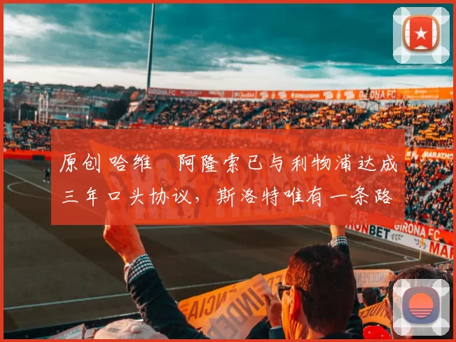 原创 哈维・阿隆索已与利物浦达成三年口头协议，斯洛特唯有一条路可 “翻盘”