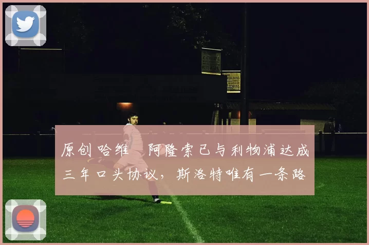 原创 哈维・阿隆索已与利物浦达成三年口头协议，斯洛特唯有一条路可 “翻盘”