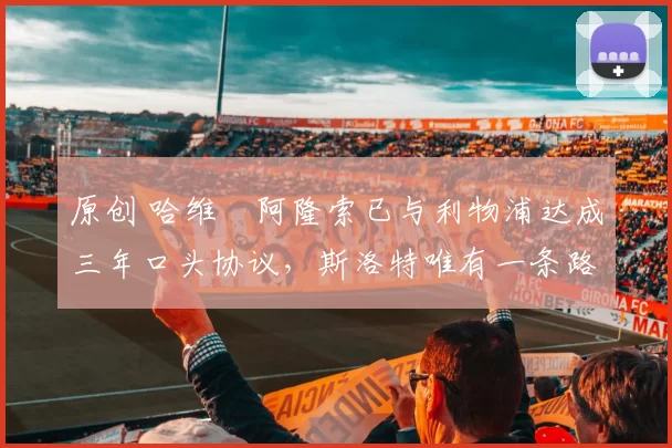 原创 哈维・阿隆索已与利物浦达成三年口头协议，斯洛特唯有一条路可 “翻盘”