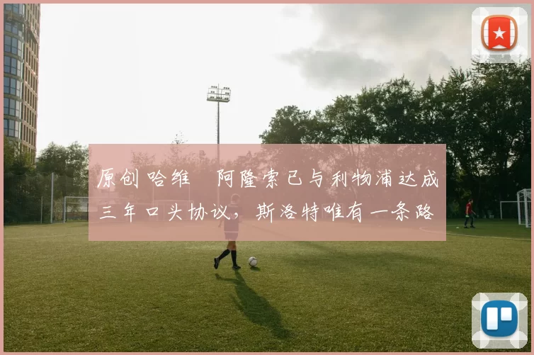 原创 哈维・阿隆索已与利物浦达成三年口头协议，斯洛特唯有一条路可 “翻盘”