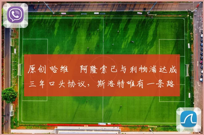 原创 哈维・阿隆索已与利物浦达成三年口头协议，斯洛特唯有一条路可 “翻盘”