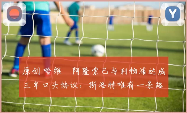 原创 哈维・阿隆索已与利物浦达成三年口头协议，斯洛特唯有一条路可 “翻盘”