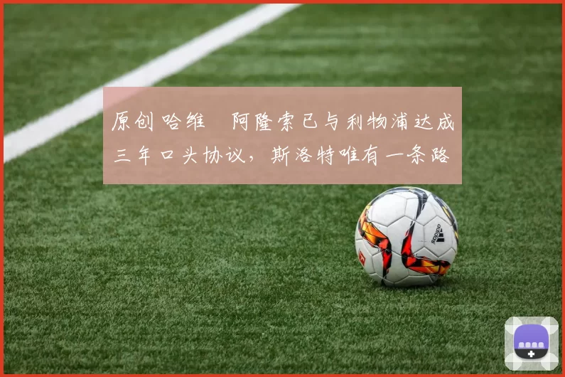 原创 哈维・阿隆索已与利物浦达成三年口头协议，斯洛特唯有一条路可 “翻盘”