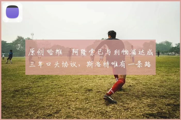 原创 哈维・阿隆索已与利物浦达成三年口头协议，斯洛特唯有一条路可 “翻盘”