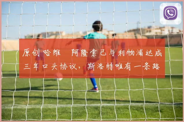 原创 哈维・阿隆索已与利物浦达成三年口头协议，斯洛特唯有一条路可 “翻盘”