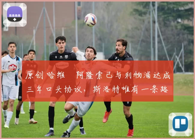 原创 哈维・阿隆索已与利物浦达成三年口头协议，斯洛特唯有一条路可 “翻盘”