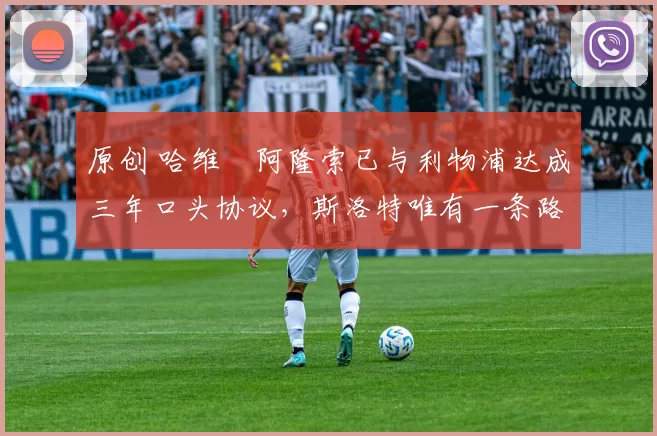 原创 哈维・阿隆索已与利物浦达成三年口头协议，斯洛特唯有一条路可 “翻盘”