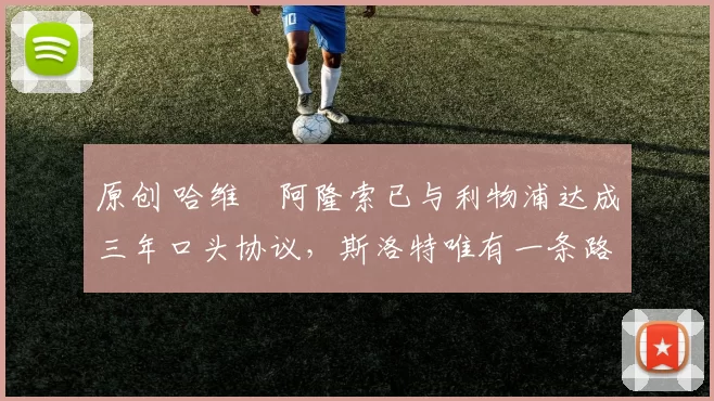 原创 哈维・阿隆索已与利物浦达成三年口头协议，斯洛特唯有一条路可 “翻盘”