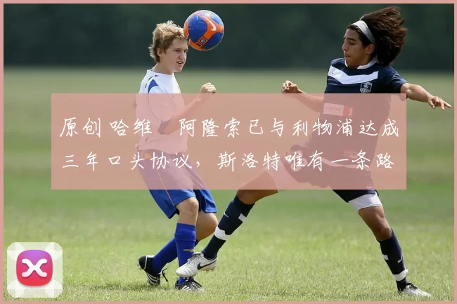 原创 哈维・阿隆索已与利物浦达成三年口头协议，斯洛特唯有一条路可 “翻盘”