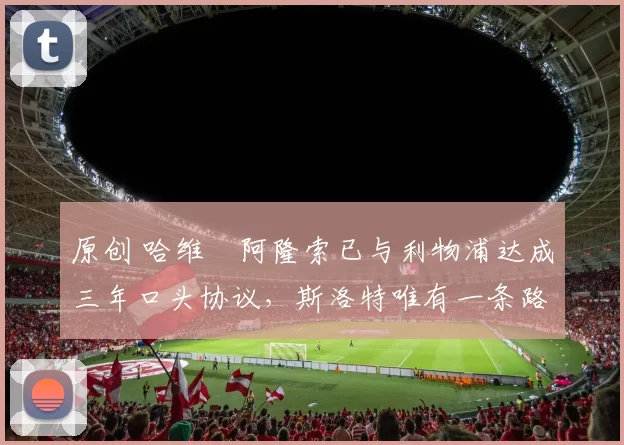 原创 哈维・阿隆索已与利物浦达成三年口头协议，斯洛特唯有一条路可 “翻盘”