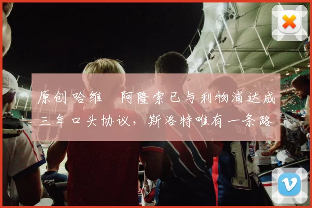 原创 哈维・阿隆索已与利物浦达成三年口头协议，斯洛特唯有一条路可 “翻盘”