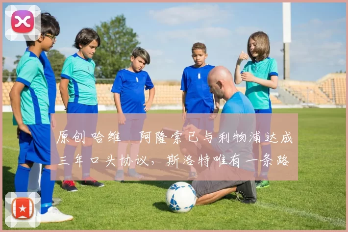 原创 哈维・阿隆索已与利物浦达成三年口头协议，斯洛特唯有一条路可 “翻盘”