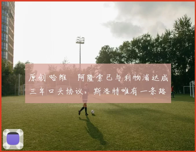 原创 哈维・阿隆索已与利物浦达成三年口头协议，斯洛特唯有一条路可 “翻盘”