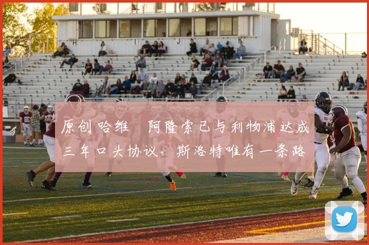 原创 哈维・阿隆索已与利物浦达成三年口头协议，斯洛特唯有一条路可 “翻盘”