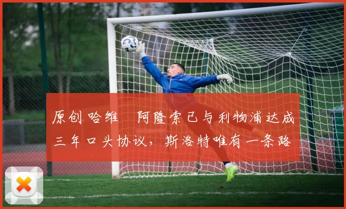原创 哈维・阿隆索已与利物浦达成三年口头协议,斯洛特唯有一条路可 “翻盘”