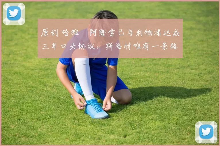 原创 哈维・阿隆索已与利物浦达成三年口头协议，斯洛特唯有一条路可 “翻盘”