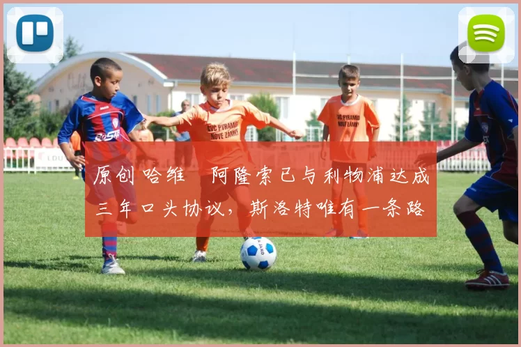 原创 哈维・阿隆索已与利物浦达成三年口头协议,斯洛特唯有一条路可 “翻盘”