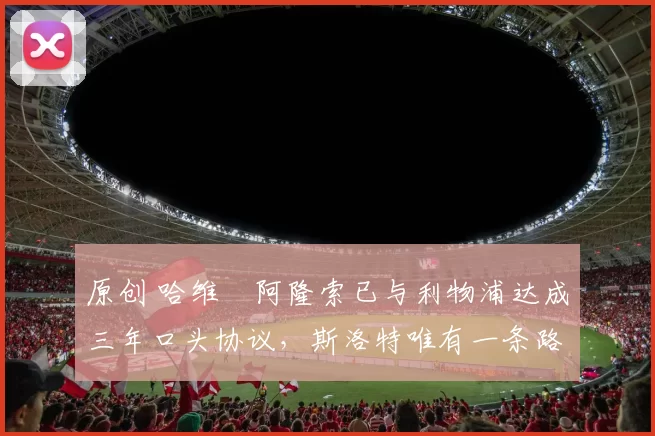 原创 哈维・阿隆索已与利物浦达成三年口头协议，斯洛特唯有一条路可 “翻盘”