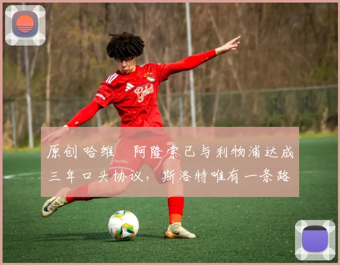 原创 哈维・阿隆索已与利物浦达成三年口头协议，斯洛特唯有一条路可 “翻盘”