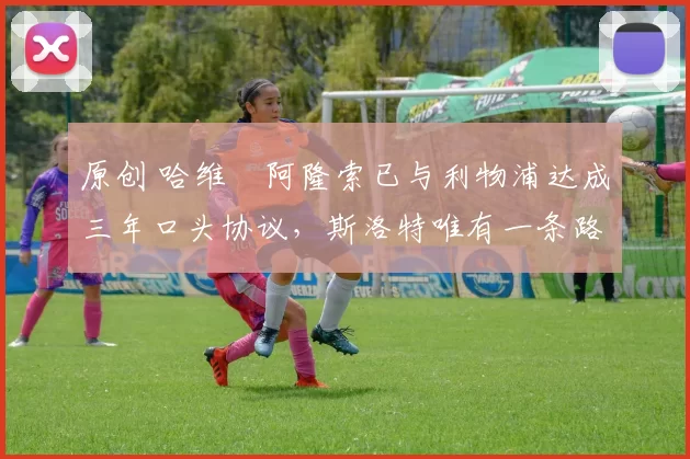 原创 哈维・阿隆索已与利物浦达成三年口头协议，斯洛特唯有一条路可 “翻盘”