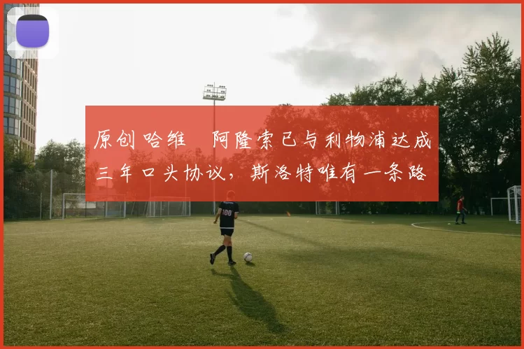 原创 哈维・阿隆索已与利物浦达成三年口头协议，斯洛特唯有一条路可 “翻盘”